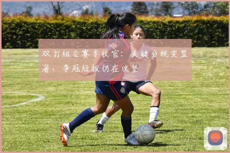 双打组合赛季收官:关键分蜕变显著,争冠短板仍在攻坚 - 南宫28推荐