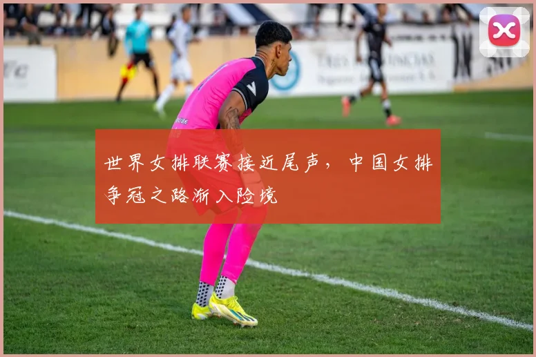 世界女排联赛接近尾声，中国女排争冠之路渐入险境 - 南宫28图集