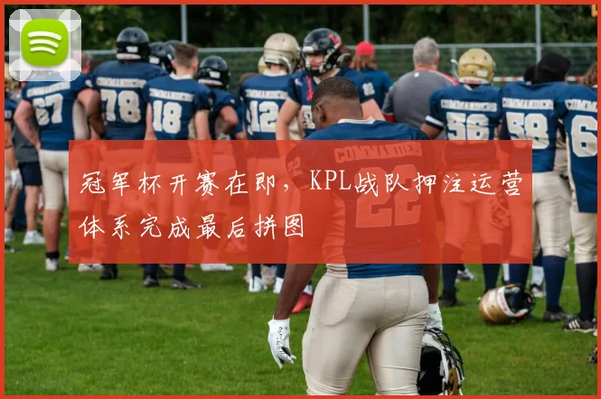 冠军杯开赛在即,KPL战队押注运营体系完成最后拼图 - 南宫28推荐