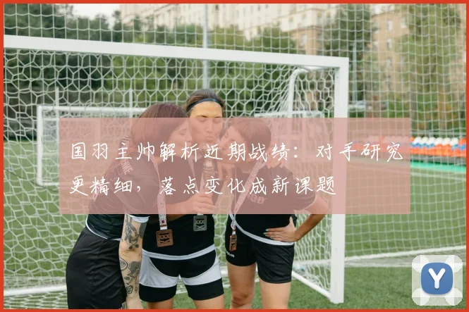 国羽主帅解析近期战绩：对手研究更精细，落点变化成新课题 - 南宫28推荐