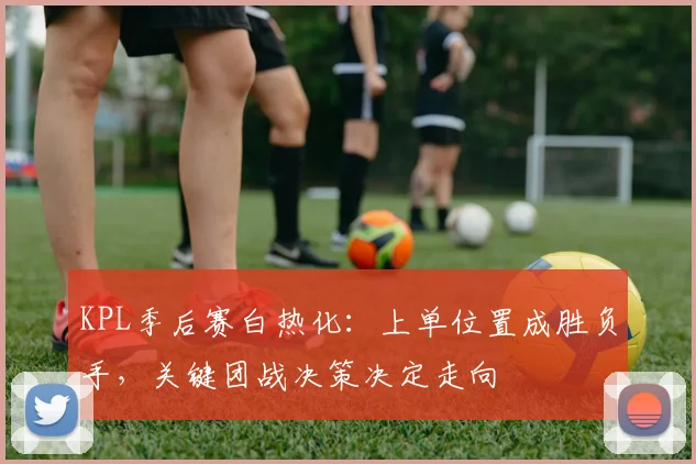 KPL季后赛白热化：上单位置成胜负手，关键团战决策决定走向 - 南宫28推荐